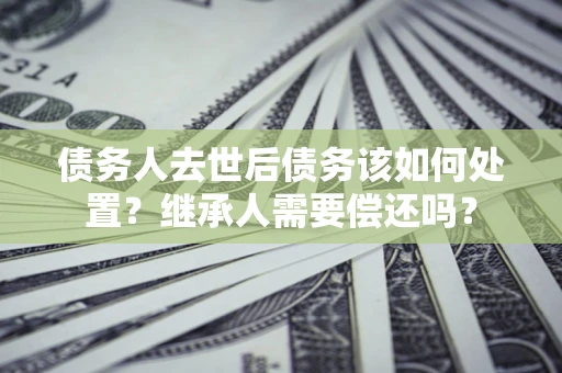 北京债务人去世后债务该如何处置？继承人需要偿还吗？