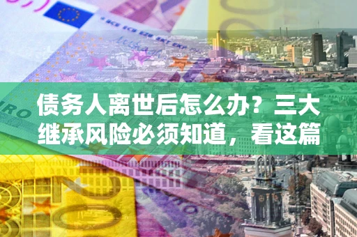 北京债务人离世后怎么办？三大继承风险必须知道，看这篇就够了